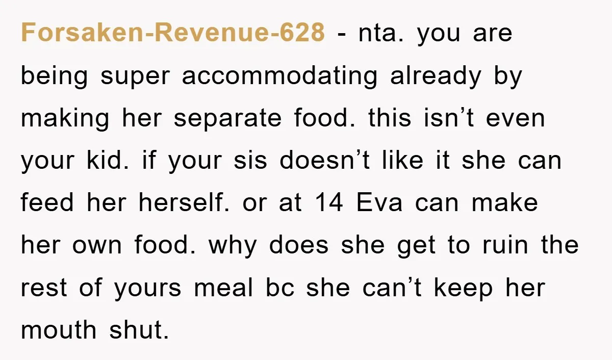 Forsaken-Revenue-628 − nta. you are being super accommodating already by making her separate food. this isn’t even your kid. if your sis doesn’t like it she can feed her herself....