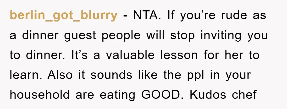 berlin_got_blurry − NTA. If you’re rude as a dinner guest people will stop inviting you to dinner. It’s a valuable lesson for her to learn. Also it sounds like the...