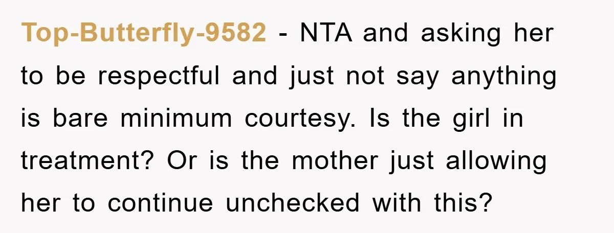 Top-Butterfly-9582 − NTA and asking her to be respectful and just not say anything is bare minimum courtesy. Is the girl in treatment? Or is the mother just allowing her...