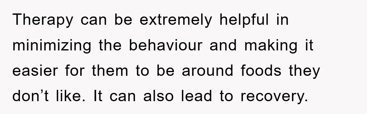 Therapy can be extremely helpful in minimizing the behaviour and making it easier for them to be around foods they don’t like. It can also lead to recovery.