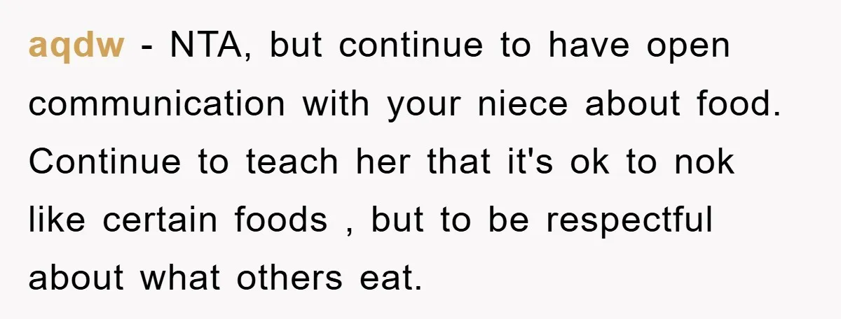aqdw − NTA, but continue to have open communication with your niece about food. Continue to teach her that it's ok to nok like certain foods , but to be...