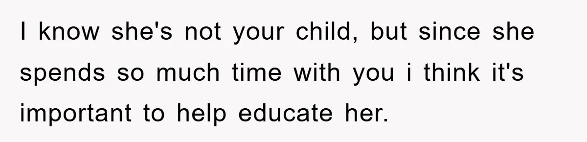 I know she's not your child, but since she spends so much time with you i think it's important to help educate her.