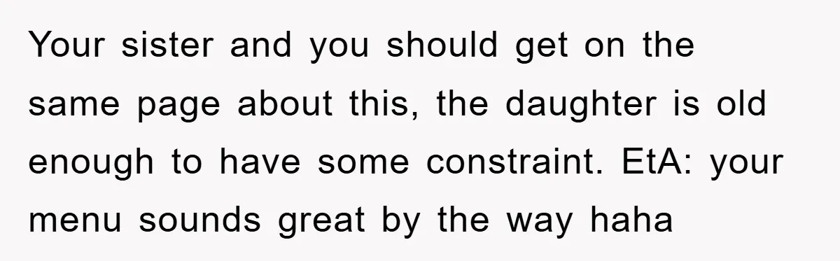 Your sister and you should get on the same page about this, the daughter is old enough to have some constraint. EtA: your menu sounds great by the way haha