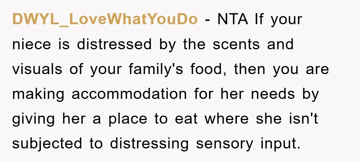 DWYL_LoveWhatYouDo − NTA If your niece is distressed by the scents and visuals of your family's food, then you are making accommodation for her needs by giving her a place...