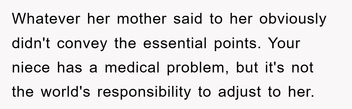 Whatever her mother said to her obviously didn't convey the essential points. Your niece has a medical problem, but it's not the world's responsibility to adjust to her.