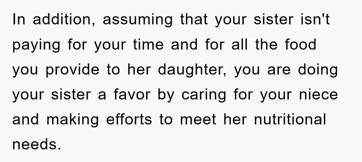 In addition, assuming that your sister isn't paying for your time and for all the food you provide to her daughter, you are doing your sister a favor by caring...