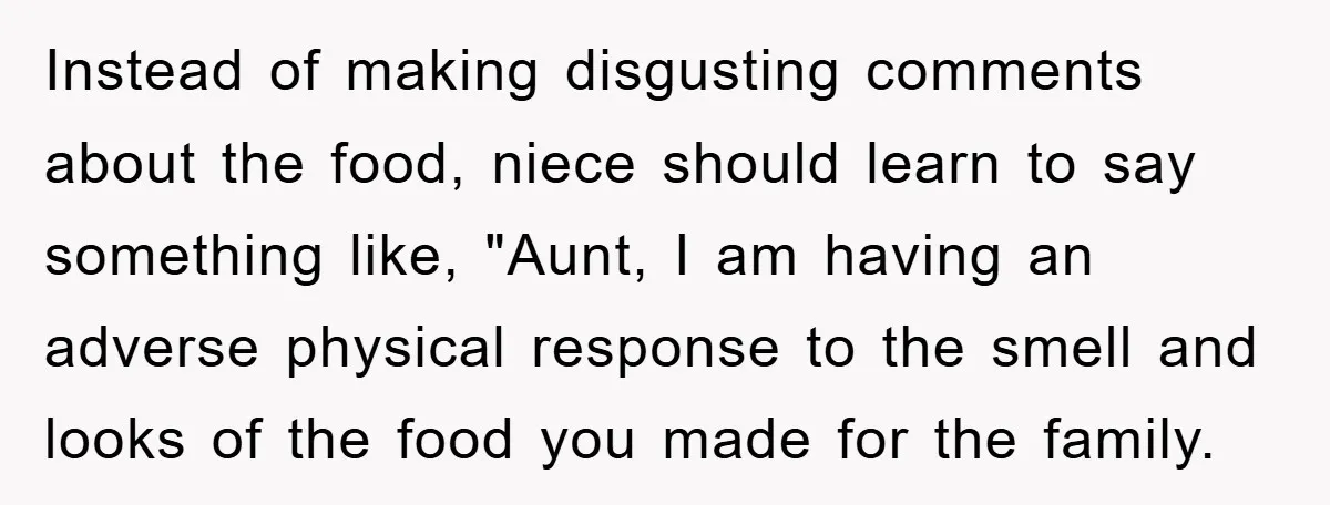 Instead of making disgusting comments about the food, niece should learn to say something like, "Aunt, I am having an adverse physical response to the smell and looks of the...