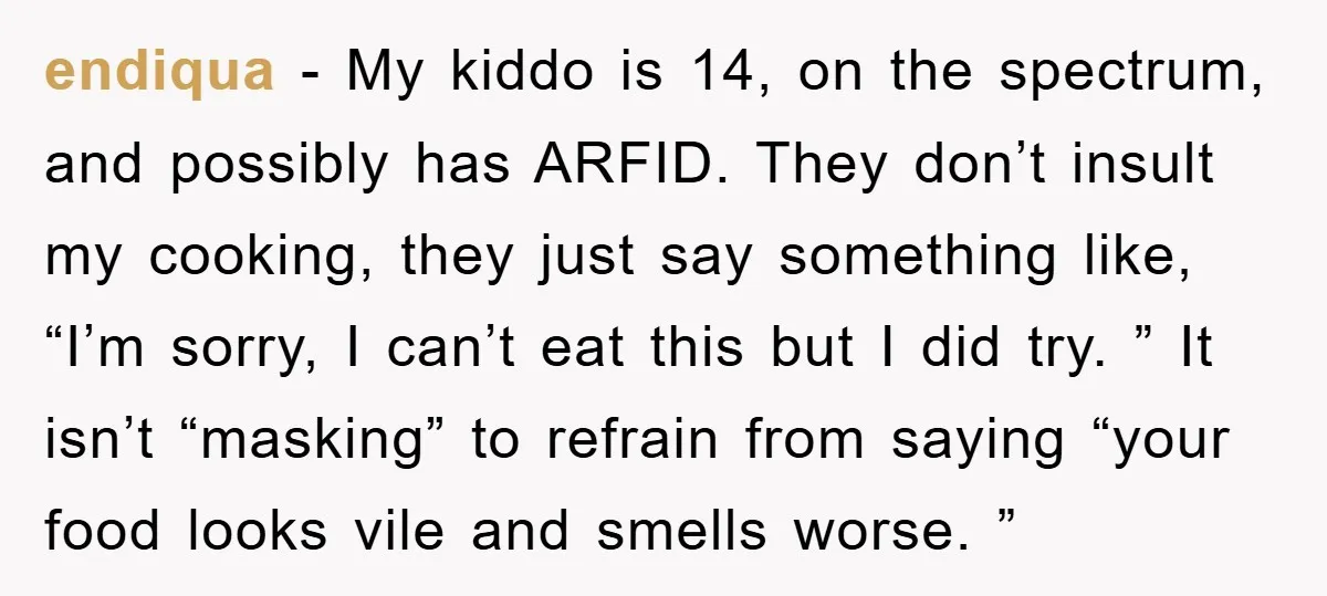 endiqua − My kiddo is 14, on the spectrum, and possibly has ARFID. They don’t insult my cooking, they just say something like, “I’m sorry, I can’t eat this but...