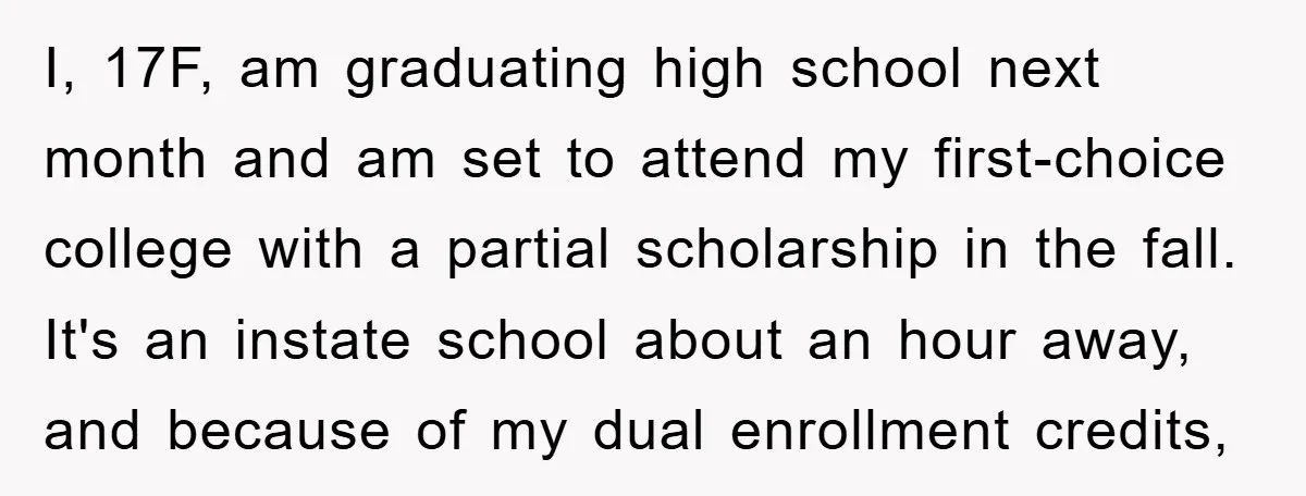 I, 17F, am graduating high school next month and am set to attend my first-choice college with a partial scholarship in the fall. It's an instate school about an hour...