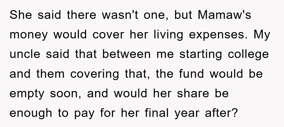 She said there wasn't one, but Mamaw's money would cover her living expenses. My uncle said that between me starting college and them covering that, the fund would be empty...