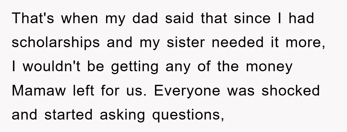 That's when my dad said that since I had scholarships and my sister needed it more, I wouldn't be getting any of the money Mamaw left for us. Everyone was...