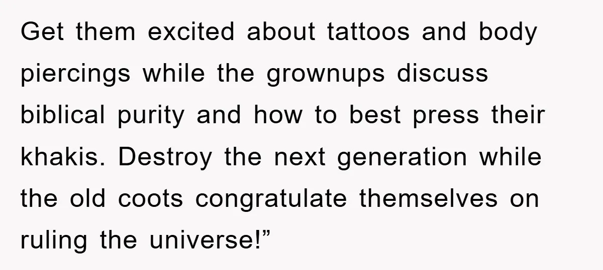 Get them excited about tattoos and body piercings while the grownups discuss biblical purity and how to best press their khakis. Destroy the next generation while the old coots congratulate...