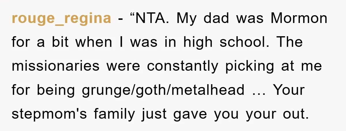 rouge_regina - “NTA. My dad was Mormon for a bit when I was in high school. The missionaries were constantly picking at me for being grunge/goth/metalhead … Your stepmom's family...