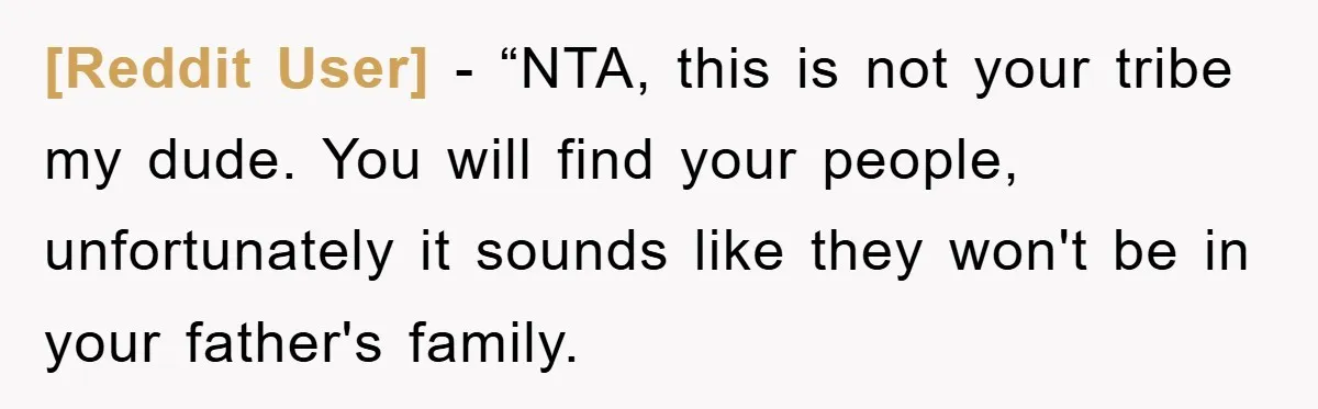 [Reddit User] - “NTA, this is not your tribe my dude. You will find your people, unfortunately it sounds like they won't be in your father's family.