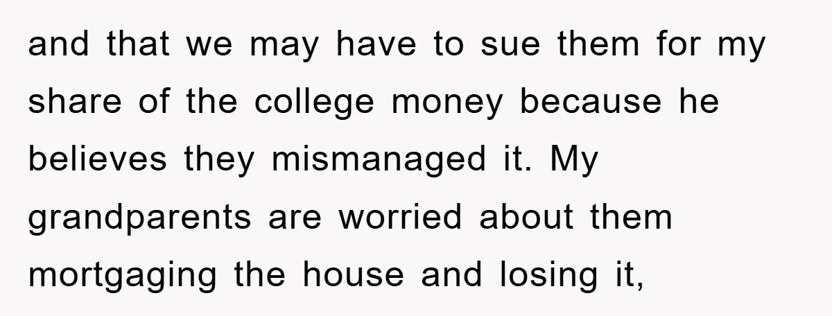 and that we may have to sue them for my share of the college money because he believes they mismanaged it. My grandparents are worried about them mortgaging the house...