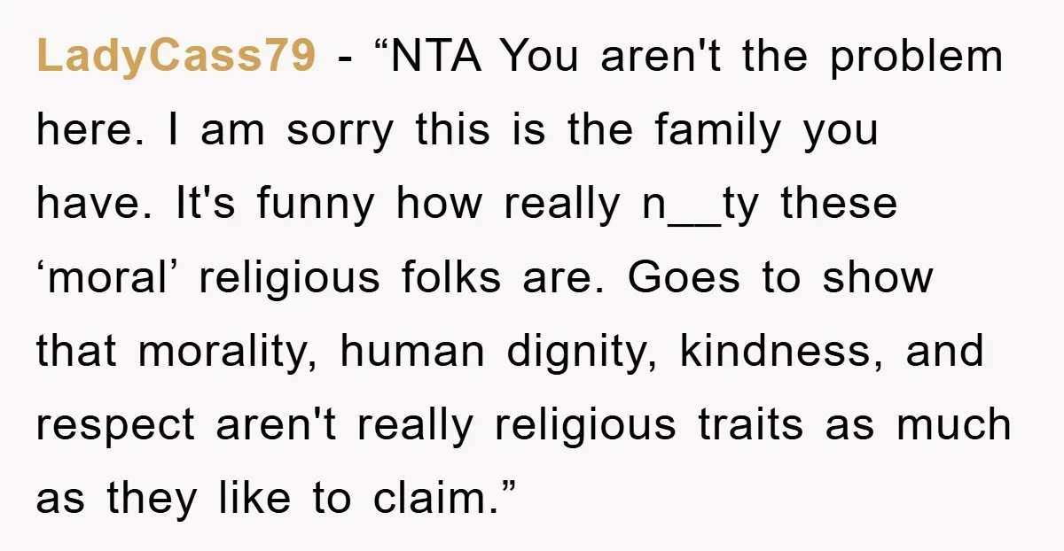 LadyCass79 - “NTA You aren't the problem here. I am sorry this is the family you have. It's funny how really n__ty these ‘moral’ religious folks are. Goes to show...