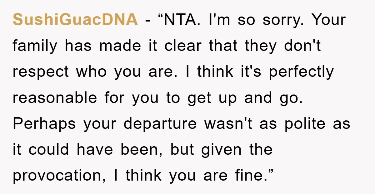 SushiGuacDNA - “NTA. I'm so sorry. Your family has made it clear that they don't respect who you are. I think it's perfectly reasonable for you to get up and...