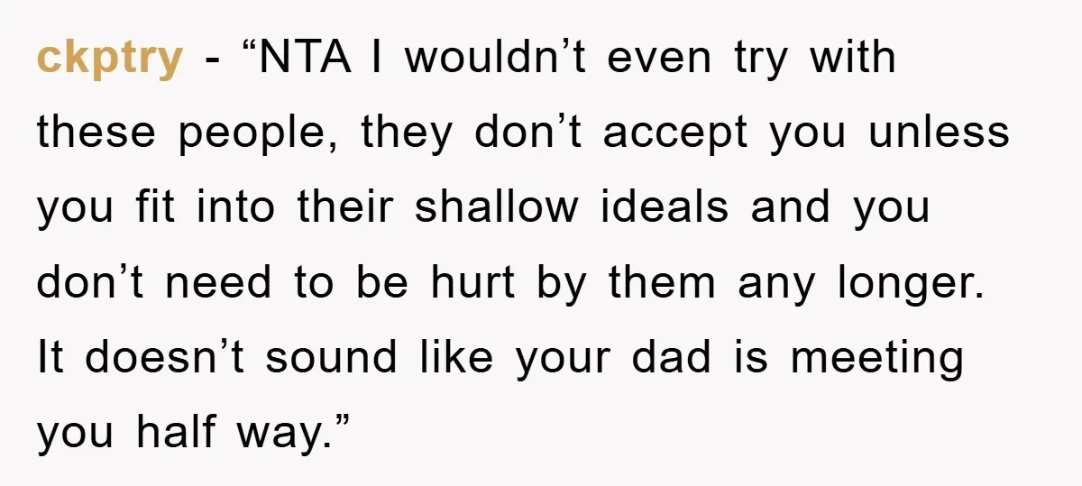 ckptry - “NTA I wouldn’t even try with these people, they don’t accept you unless you fit into their shallow ideals and you don’t need to be hurt by them...