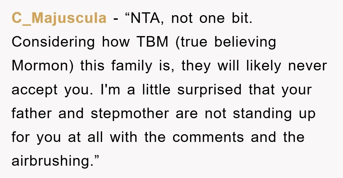 C_Majuscula - “NTA, not one bit. Considering how TBM (true believing Mormon) this family is, they will likely never accept you. I'm a little surprised that your father and stepmother...