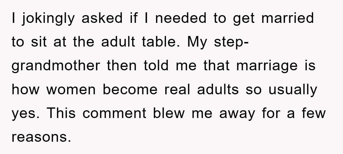 I jokingly asked if I needed to get married to sit at the adult table. My step-grandmother then told me that marriage is how women become real adults so usually...