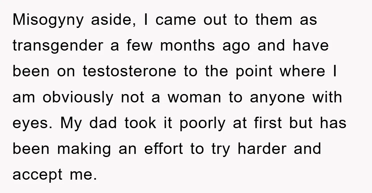 Misogyny aside, I came out to them as transgender a few months ago and have been on testosterone to the point where I am obviously not a woman to anyone...