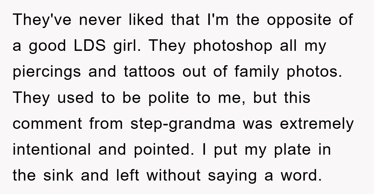 They've never liked that I'm the opposite of a good LDS girl. They photoshop all my piercings and tattoos out of family photos. They used to be polite to me,...