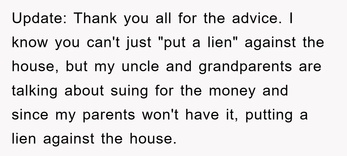 Update: Thank you all for the advice. I know you can't just "put a lien" against the house, but my uncle and grandparents are talking about suing for the money...