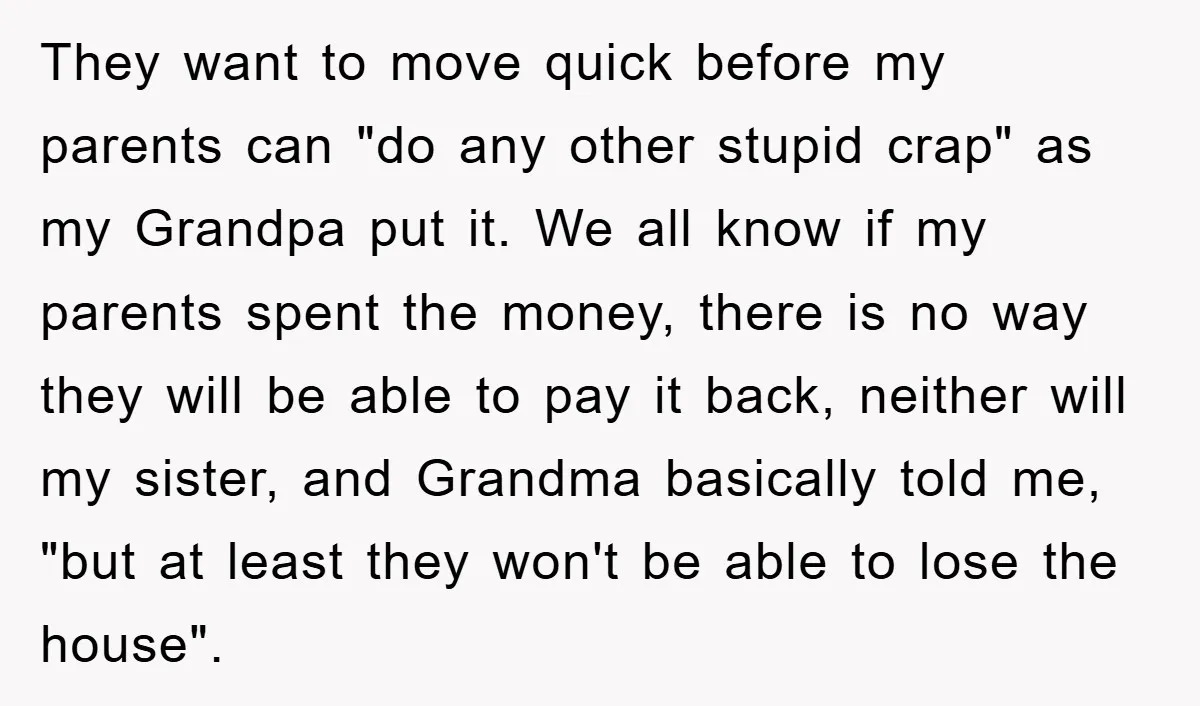 They want to move quick before my parents can "do any other stupid crap" as my Grandpa put it. We all know if my parents spent the money, there is...
