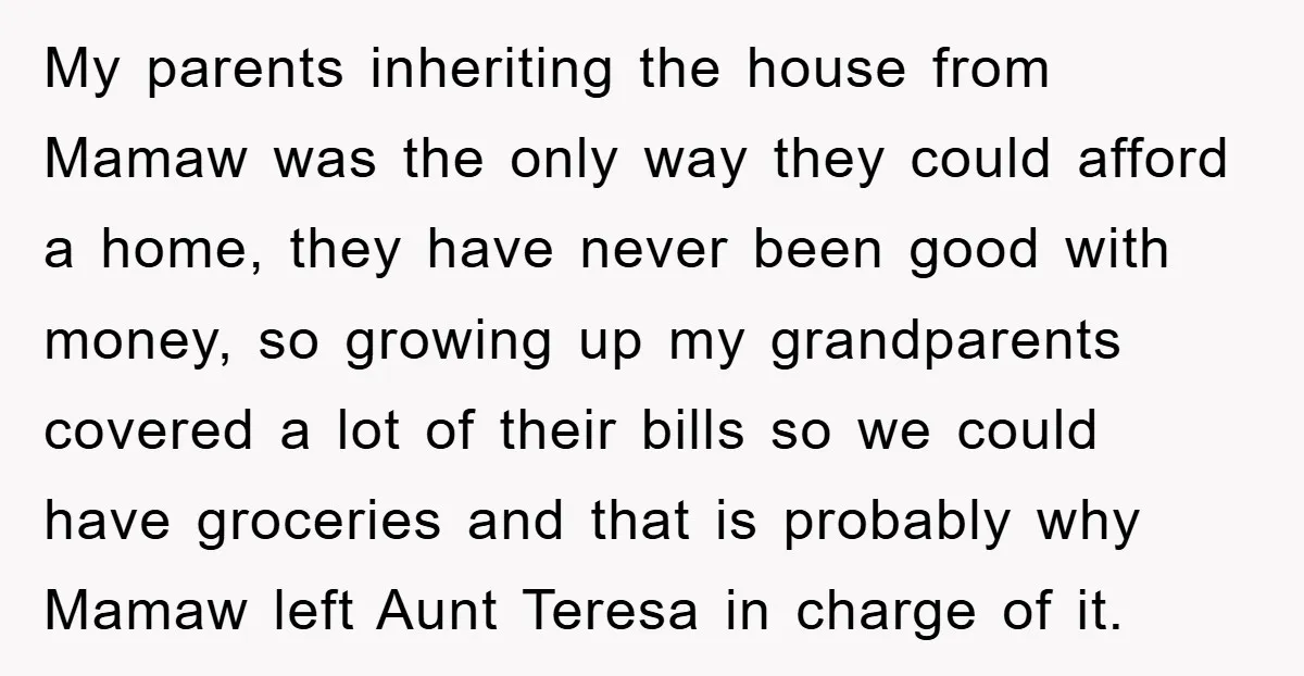 My parents inheriting the house from Mamaw was the only way they could afford a home, they have never been good with money, so growing up my grandparents covered a...