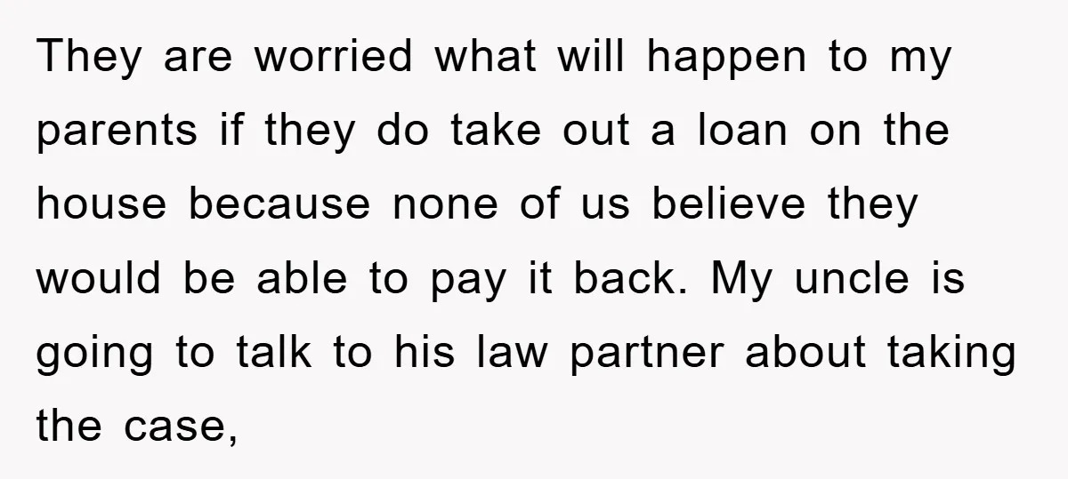 They are worried what will happen to my parents if they do take out a loan on the house because none of us believe they would be able to pay...
