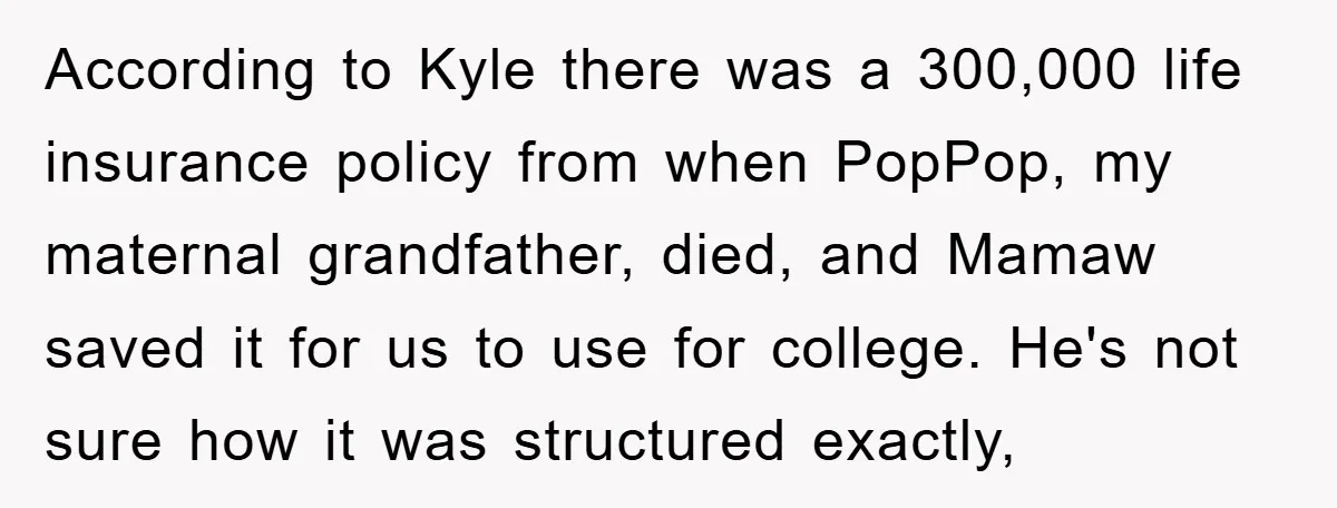 According to Kyle there was a 300,000 life insurance policy from when PopPop, my maternal grandfather, died, and Mamaw saved it for us to use for college. He's not sure...