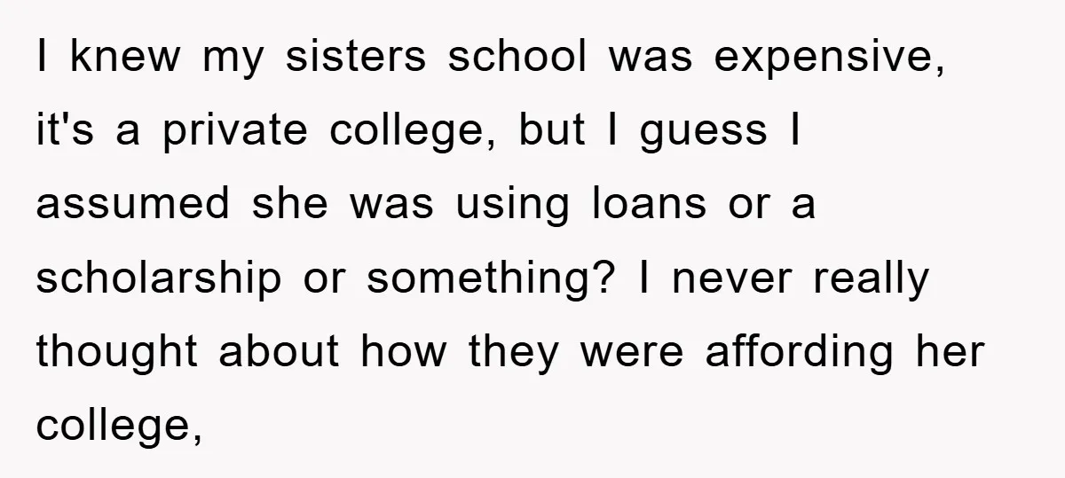 I knew my sisters school was expensive, it's a private college, but I guess I assumed she was using loans or a scholarship or something? I never really thought about...