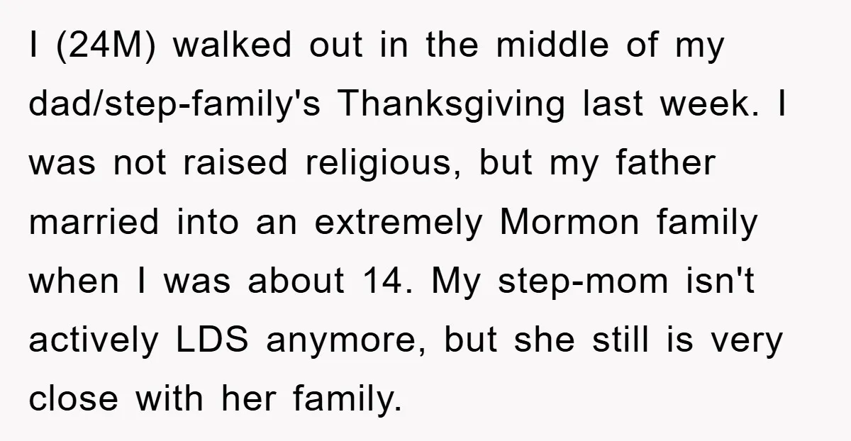 I (24M) walked out in the middle of my dad/step-family's Thanksgiving last week. I was not raised religious, but my father married into an extremely Mormon family when I was...