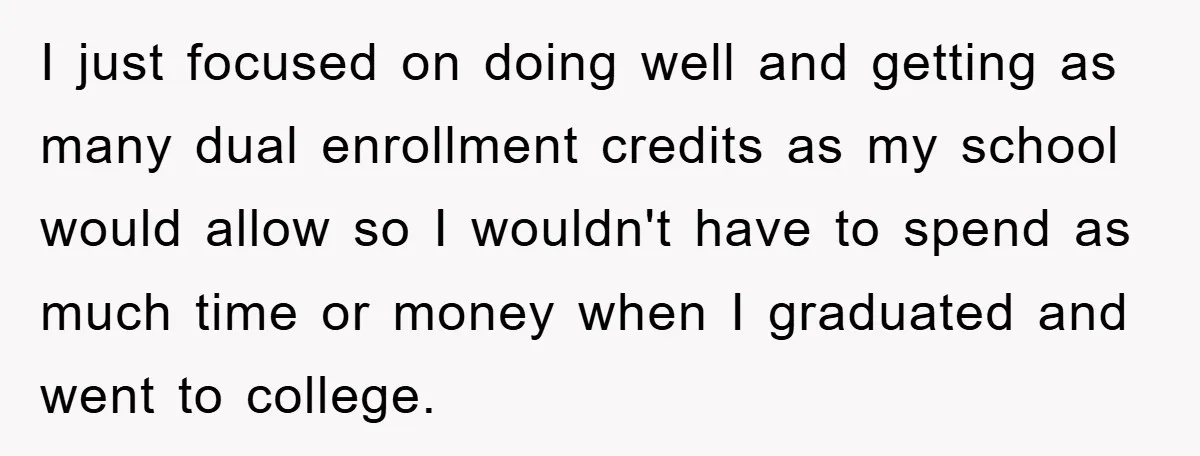 I just focused on doing well and getting as many dual enrollment credits as my school would allow so I wouldn't have to spend as much time or money when...