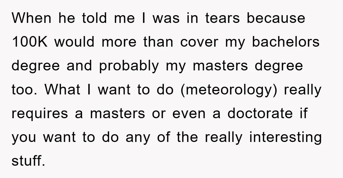 When he told me I was in tears because 100K would more than cover my bachelors degree and probably my masters degree too. What I want to do (meteorology) really...