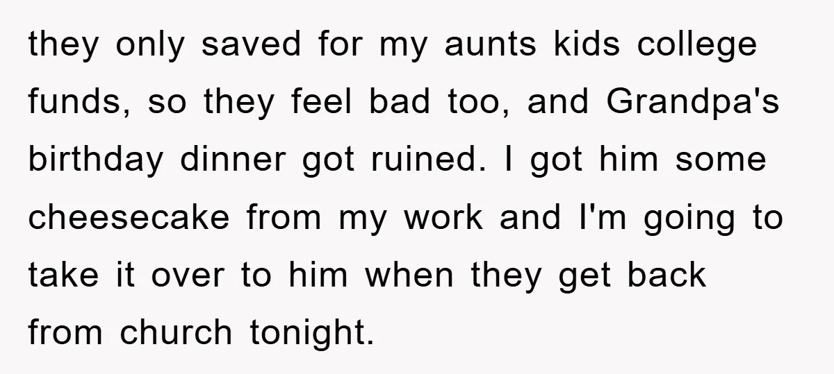 they only saved for my aunts kids college funds, so they feel bad too, and Grandpa's birthday dinner got ruined. I got him some cheesecake from my work and I'm...