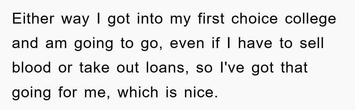 Either way I got into my first choice college and am going to go, even if I have to sell blood or take out loans, so I've got that going...