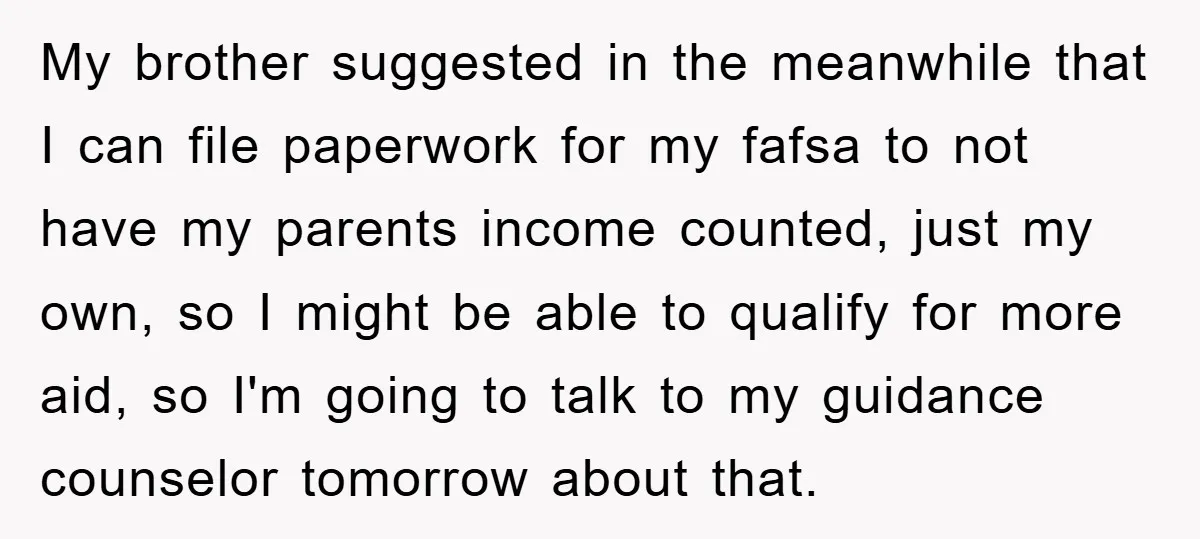 My brother suggested in the meanwhile that I can file paperwork for my fafsa to not have my parents income counted, just my own, so I might be able to...