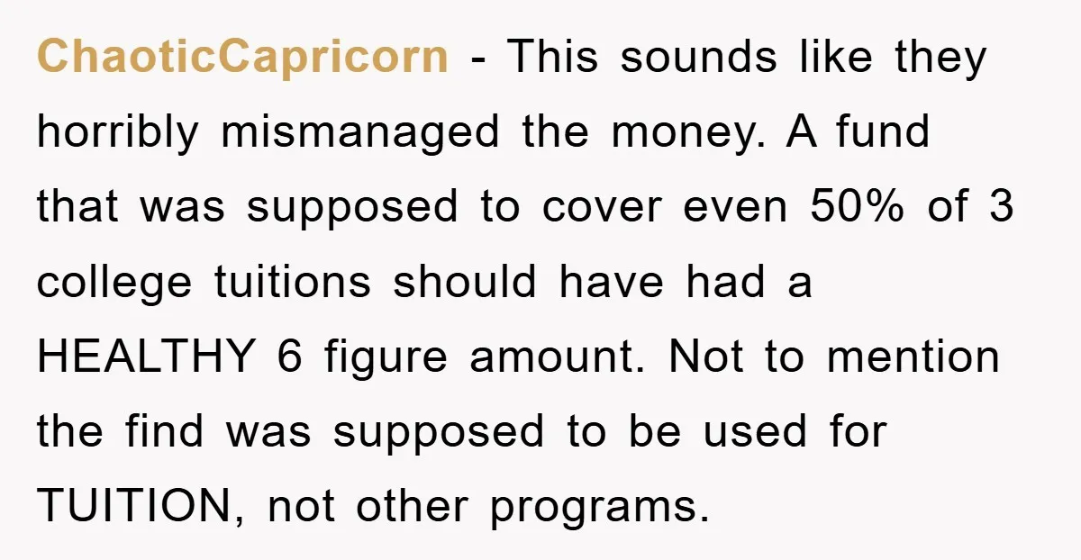 ChaoticCapricorn − This sounds like they horribly mismanaged the money. A fund that was supposed to cover even 50% of 3 college tuitions should have had a HEALTHY 6 figure...