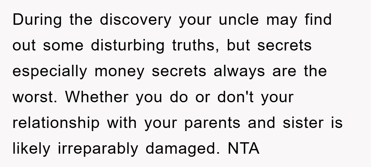During the discovery your uncle may find out some disturbing truths, but secrets especially money secrets always are the worst. Whether you do or don't your relationship with your parents...