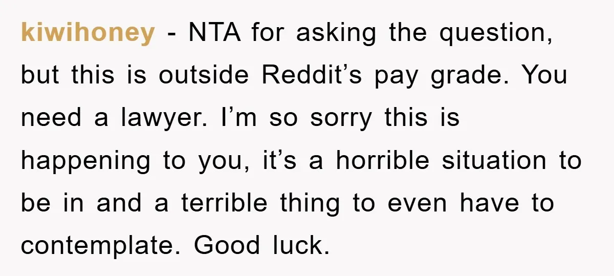 kiwihoney − NTA for asking the question, but this is outside Reddit’s pay grade. You need a lawyer. I’m so sorry this is happening to you, it’s a horrible situation...