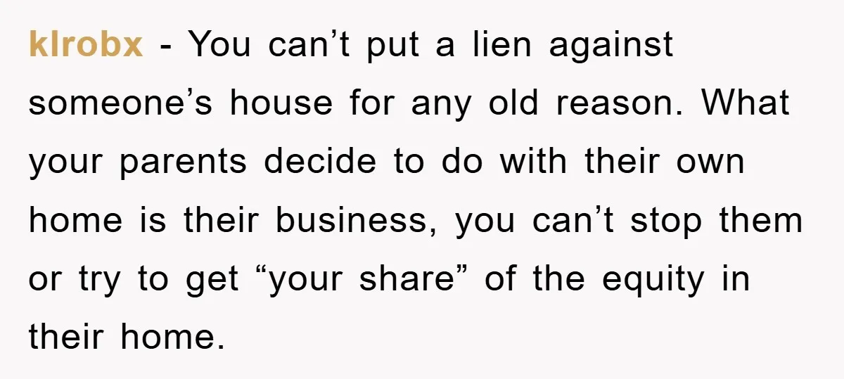 klrobx − You can’t put a lien against someone’s house for any old reason. What your parents decide to do with their own home is their business, you can’t stop...