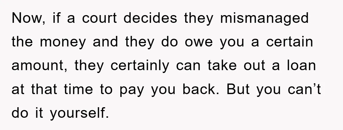 Now, if a court decides they mismanaged the money and they do owe you a certain amount, they certainly can take out a loan at that time to pay you...