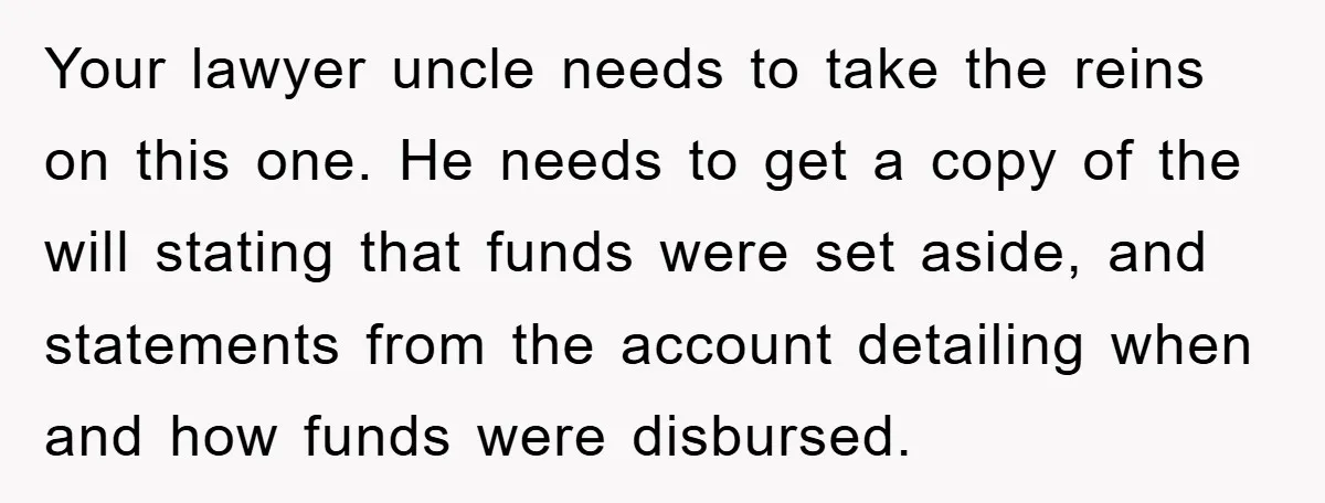 Your lawyer uncle needs to take the reins on this one. He needs to get a copy of the will stating that funds were set aside, and statements from the...