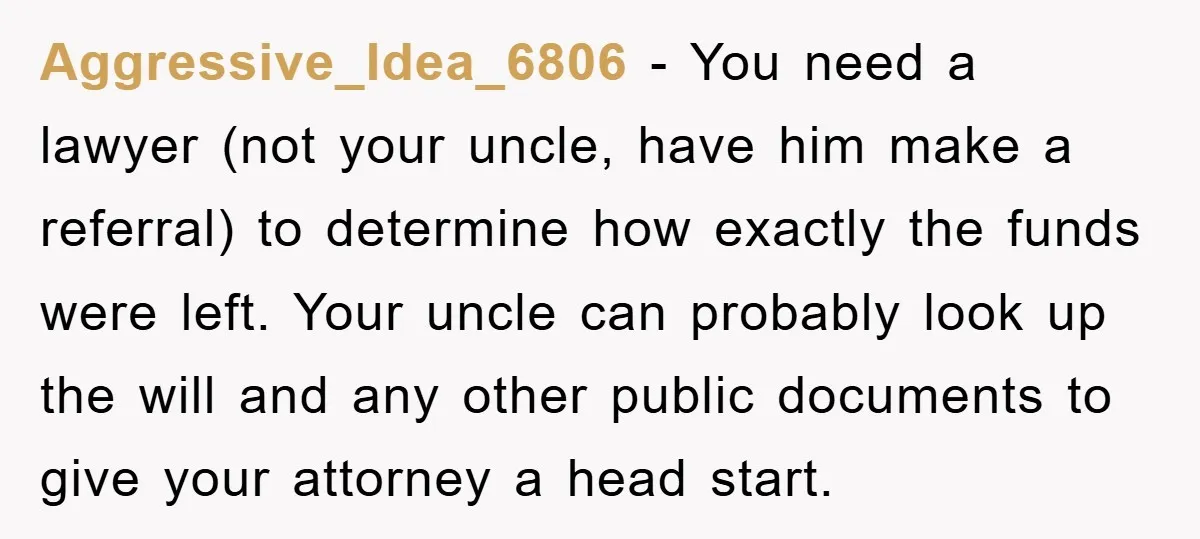 Aggressive_Idea_6806 − You need a lawyer (not your uncle, have him make a referral) to determine how exactly the funds were left. Your uncle can probably look up the will...