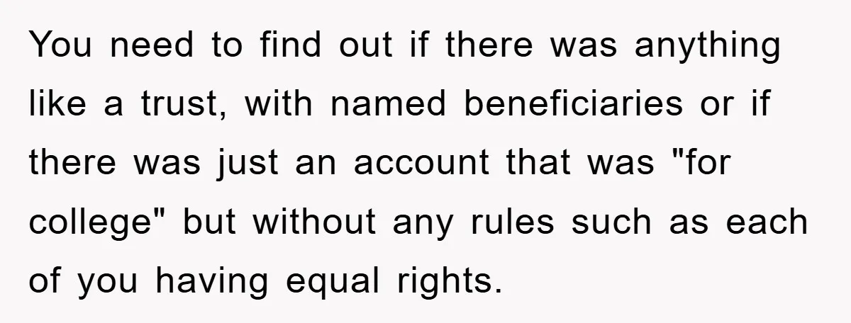 You need to find out if there was anything like a trust, with named beneficiaries or if there was just an account that was "for college" but without any rules...