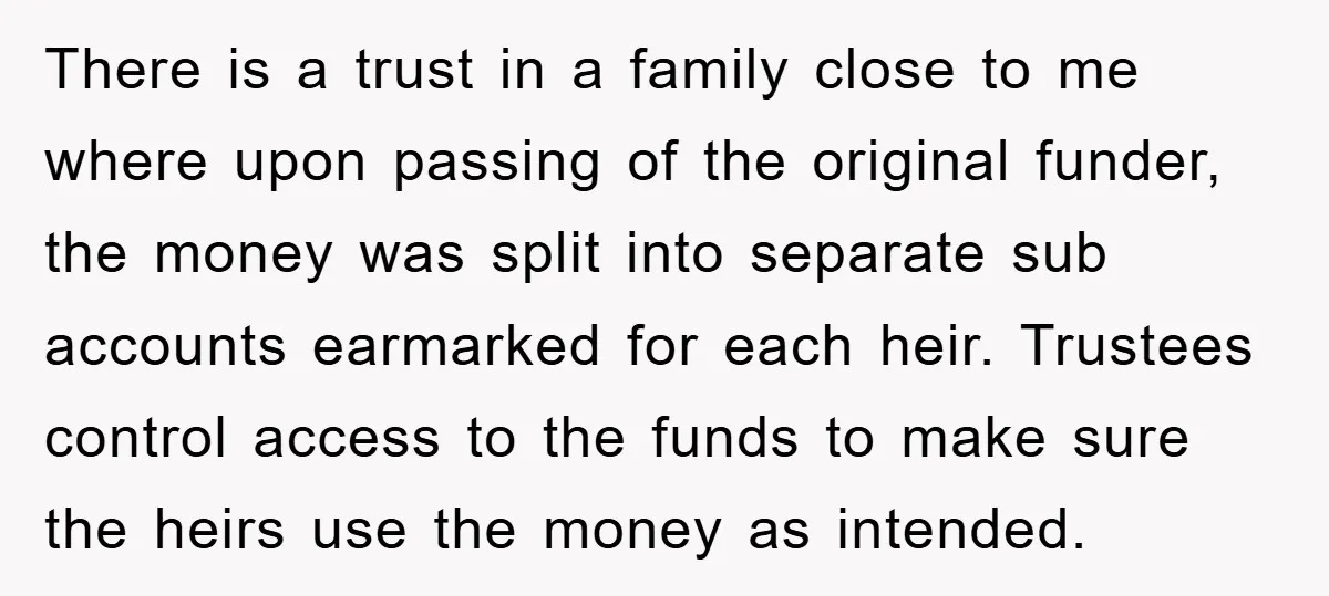 There is a trust in a family close to me where upon passing of the original funder, the money was split into separate sub accounts earmarked for each heir. Trustees...