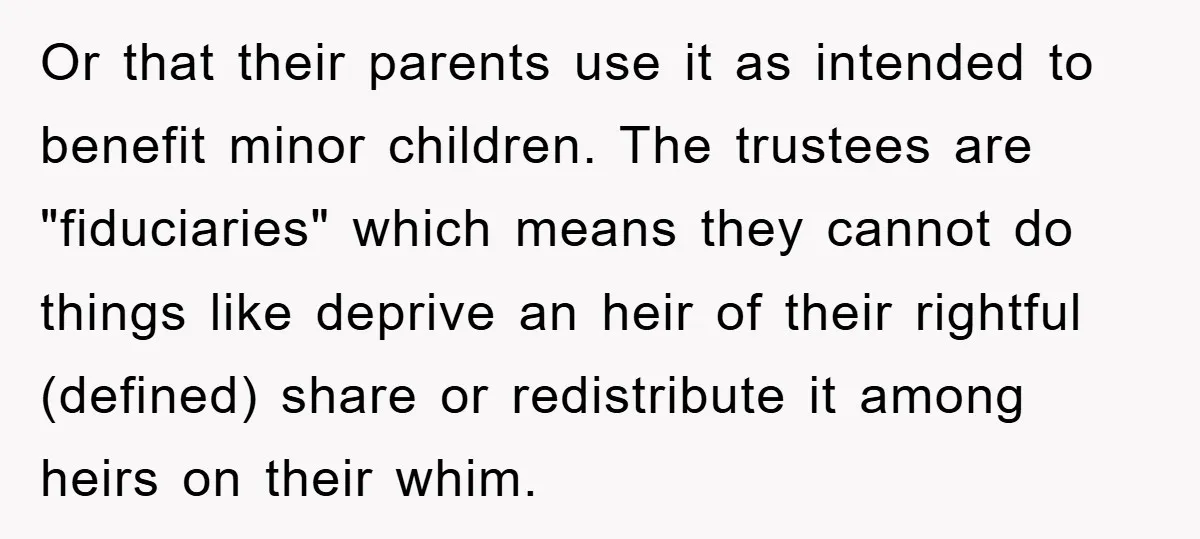 Or that their parents use it as intended to benefit minor children. The trustees are "fiduciaries" which means they cannot do things like deprive an heir of their rightful (defined)...