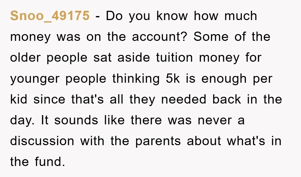 Snoo_49175 − Do you know how much money was on the account? Some of the older people sat aside tuition money for younger people thinking 5k is enough per kid...