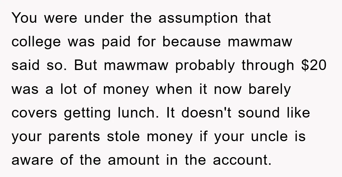 You were under the assumption that college was paid for because mawmaw said so. But mawmaw probably through $20 was a lot of money when it now barely covers getting...